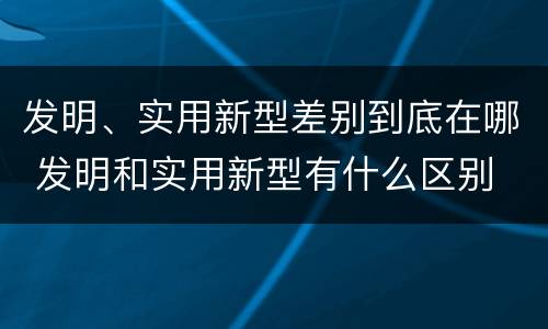 发明、实用新型差别到底在哪 发明和实用新型有什么区别