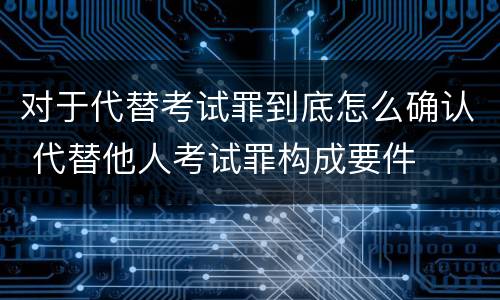对于代替考试罪到底怎么确认 代替他人考试罪构成要件