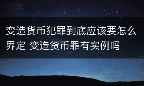 变造货币犯罪到底应该要怎么界定 变造货币罪有实例吗