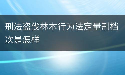 刑法盗伐林木行为法定量刑档次是怎样