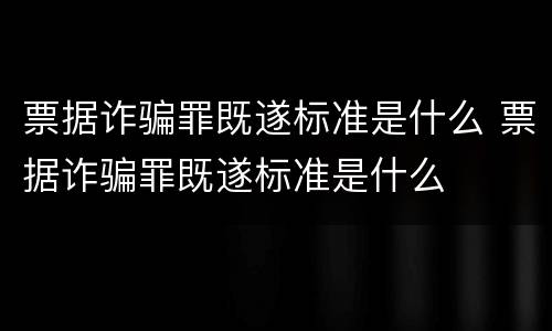 票据诈骗罪既遂标准是什么 票据诈骗罪既遂标准是什么