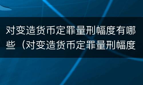 对变造货币定罪量刑幅度有哪些（对变造货币定罪量刑幅度有哪些要求）