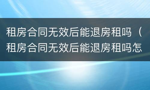 租房合同无效后能退房租吗（租房合同无效后能退房租吗怎么退）