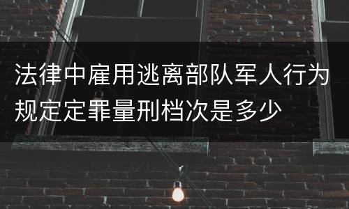 法律中雇用逃离部队军人行为规定定罪量刑档次是多少