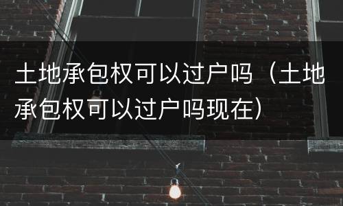 土地承包权可以过户吗（土地承包权可以过户吗现在）