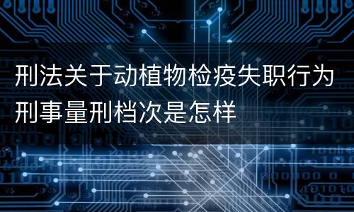 刑法关于动植物检疫失职行为刑事量刑档次是怎样