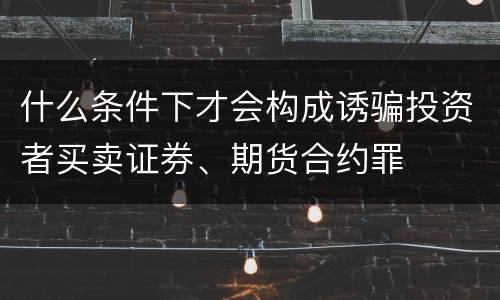 什么条件下才会构成诱骗投资者买卖证券、期货合约罪