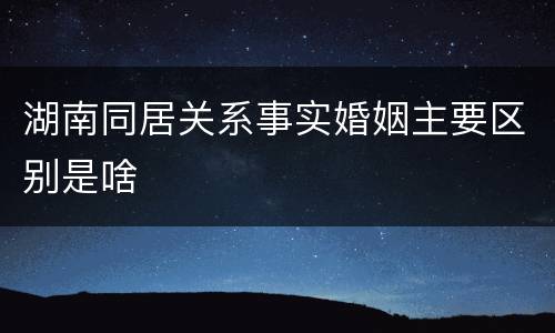 湖南同居关系事实婚姻主要区别是啥