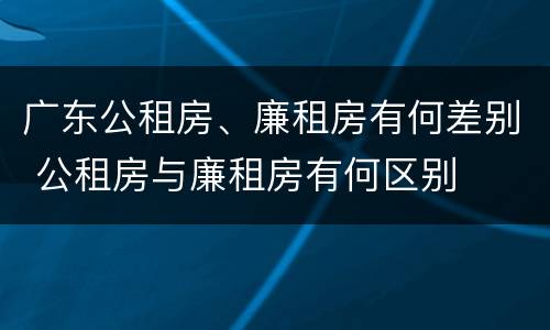 广东公租房、廉租房有何差别 公租房与廉租房有何区别