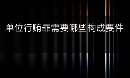 单位行贿罪需要哪些构成要件