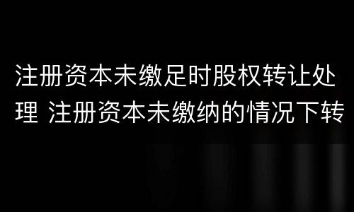 注册资本未缴足时股权转让处理 注册资本未缴纳的情况下转让股权