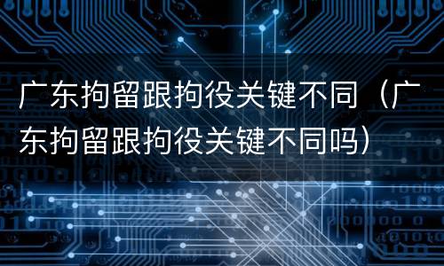 广东拘留跟拘役关键不同（广东拘留跟拘役关键不同吗）
