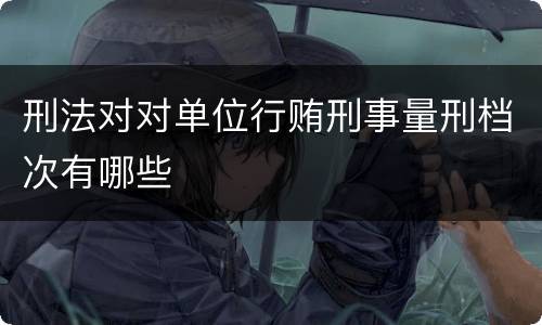 刑法对对单位行贿刑事量刑档次有哪些
