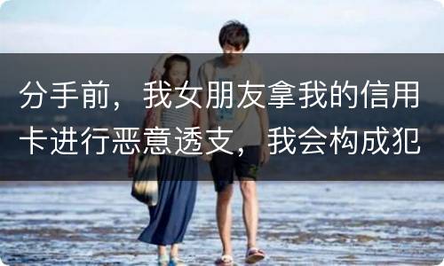 分手前，我女朋友拿我的信用卡进行恶意透支，我会构成犯罪吗，不是我透支的啊