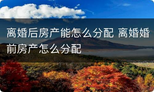 离婚后房产能怎么分配 离婚婚前房产怎么分配