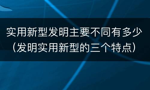 实用新型发明主要不同有多少（发明实用新型的三个特点）