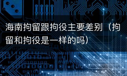 海南拘留跟拘役主要差别（拘留和拘役是一样的吗）