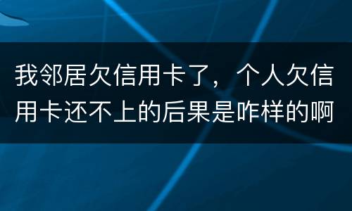 我邻居欠信用卡了，个人欠信用卡还不上的后果是咋样的啊