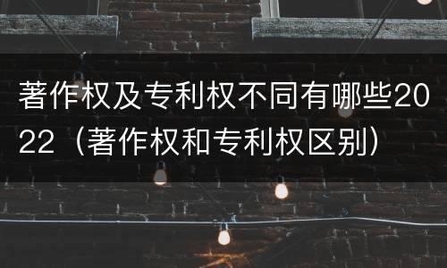 著作权及专利权不同有哪些2022（著作权和专利权区别）