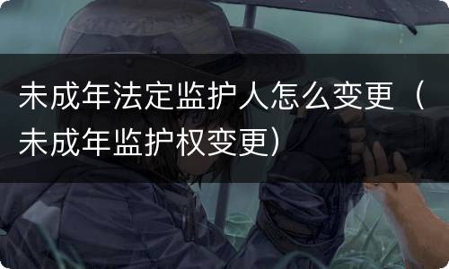 未成年法定监护人怎么变更（未成年监护权变更）