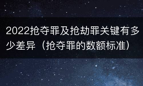 2022抢夺罪及抢劫罪关键有多少差异（抢夺罪的数额标准）
