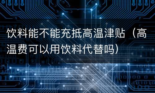 饮料能不能充抵高温津贴（高温费可以用饮料代替吗）