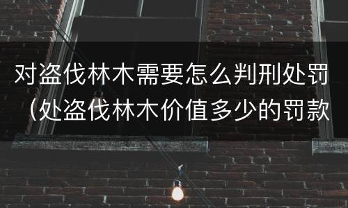 对盗伐林木需要怎么判刑处罚（处盗伐林木价值多少的罚款）