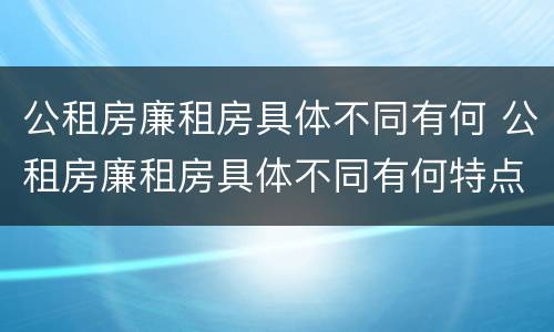 公租房廉租房具体不同有何 公租房廉租房具体不同有何特点