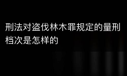 刑法对盗伐林木罪规定的量刑档次是怎样的