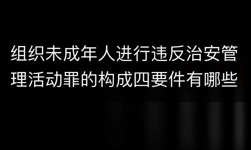 组织未成年人进行违反治安管理活动罪的构成四要件有哪些