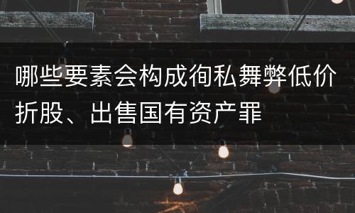 哪些要素会构成徇私舞弊低价折股、出售国有资产罪