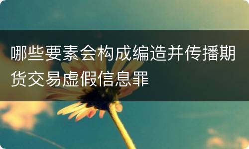 哪些要素会构成编造并传播期货交易虚假信息罪