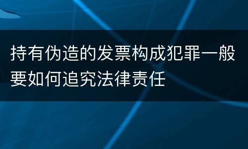 持有伪造的发票构成犯罪一般要如何追究法律责任