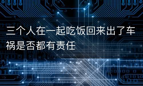 三个人在一起吃饭回来出了车祸是否都有责任