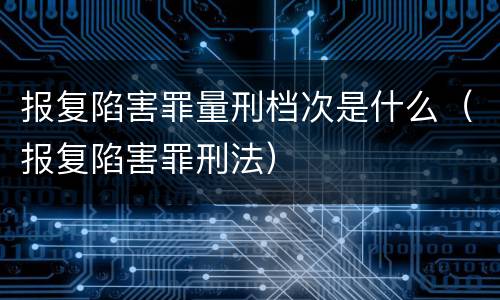 报复陷害罪量刑档次是什么（报复陷害罪刑法）