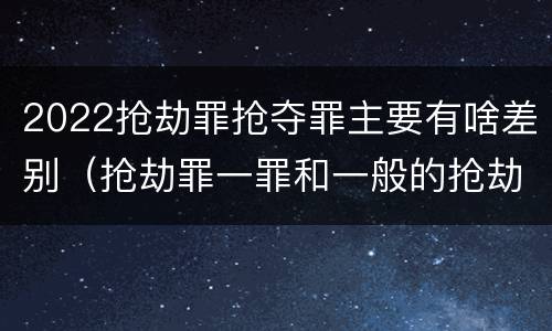 2022抢劫罪抢夺罪主要有啥差别（抢劫罪一罪和一般的抢劫罪）
