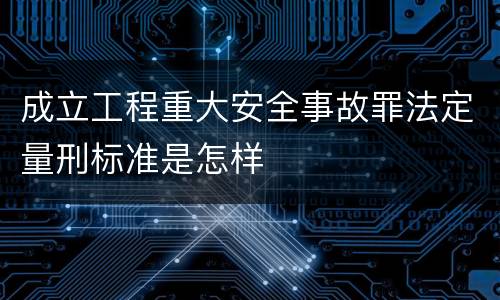 成立工程重大安全事故罪法定量刑标准是怎样