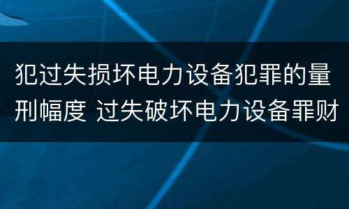 犯过失损坏电力设备犯罪的量刑幅度 过失破坏电力设备罪财产损失