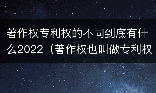 著作权专利权的不同到底有什么2022（著作权也叫做专利权吗）