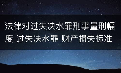 法律对过失决水罪刑事量刑幅度 过失决水罪 财产损失标准