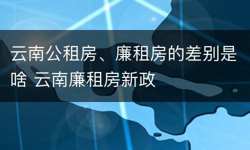 云南公租房、廉租房的差别是啥 云南廉租房新政