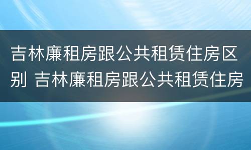 吉林廉租房跟公共租赁住房区别 吉林廉租房跟公共租赁住房区别是什么