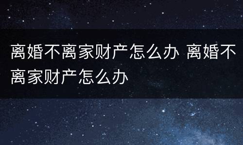 离婚不离家财产怎么办 离婚不离家财产怎么办