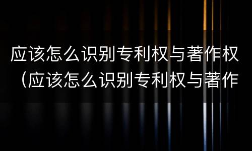 应该怎么识别专利权与著作权（应该怎么识别专利权与著作权的区别）