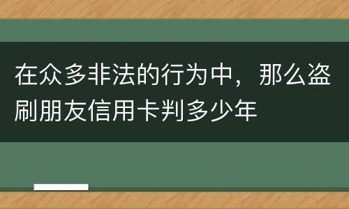 在众多非法的行为中，那么盗刷朋友信用卡判多少年