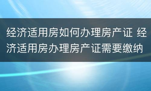经济适用房如何办理房产证 经济适用房办理房产证需要缴纳什么费用