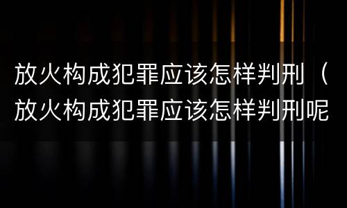 放火构成犯罪应该怎样判刑（放火构成犯罪应该怎样判刑呢）