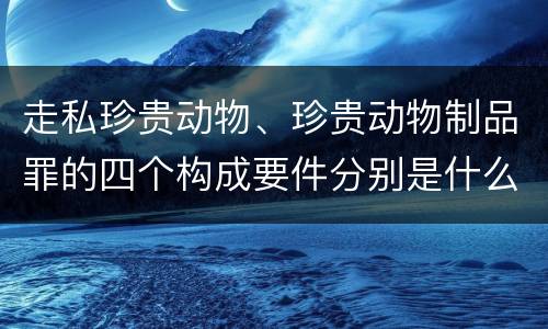 走私珍贵动物、珍贵动物制品罪的四个构成要件分别是什么