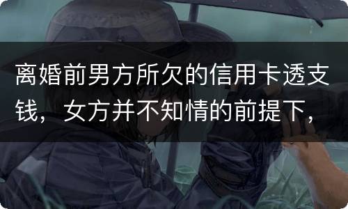 离婚前男方所欠的信用卡透支钱，女方并不知情的前提下，离婚后，女方用承担吗