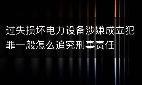 过失损坏电力设备涉嫌成立犯罪一般怎么追究刑事责任